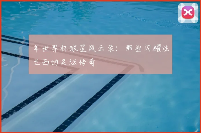 年世界杯球星风云录：那些闪耀法兰西的足坛传奇