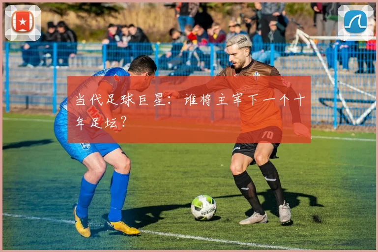 当代足球巨星：谁将主宰下一个十年足坛？