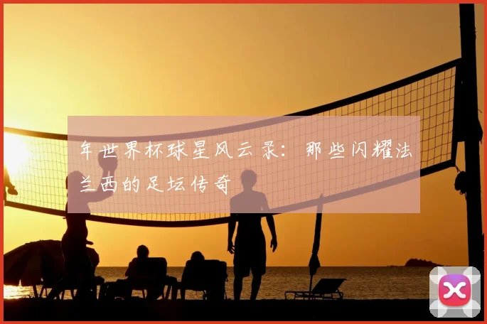 年世界杯球星风云录：那些闪耀法兰西的足坛传奇