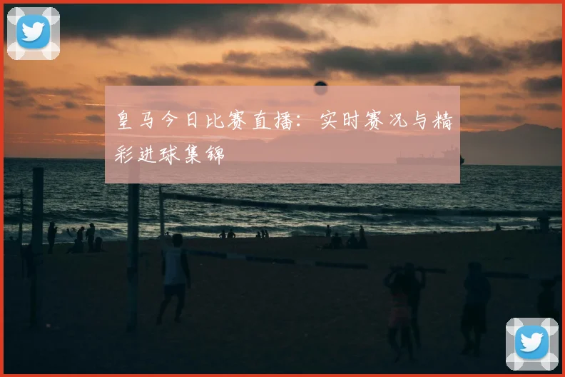 皇马今日比赛直播：实时赛况与精彩进球集锦